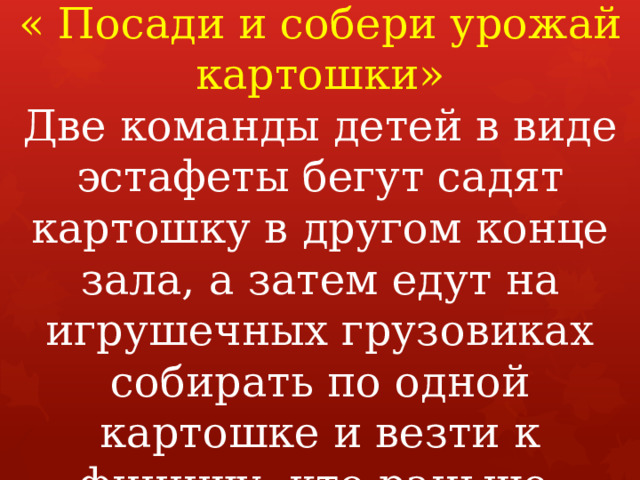 Игра-конкурс  « Посади и собери урожай картошки»  Две команды детей в виде эстафеты бегут садят картошку в другом конце зала, а затем едут на игрушечных грузовиках собирать по одной картошке и везти к финишу, кто раньше.   