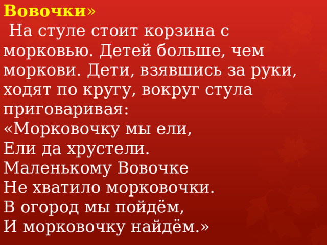 Игра «Морковочка для Вовочки »   На стуле стоит корзина с морковью. Детей больше, чем моркови. Дети, взявшись за руки, ходят по кругу, вокруг стула приговаривая:   «Морковочку мы ели,  Ели да хрустели.  Маленькому Вовочке  Не хватило морковочки.  В огород мы пойдём,  И морковочку найдём.»   