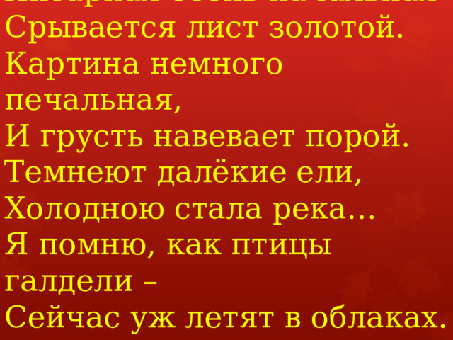 Янтарная осень начальная  Срывается лист золотой.  Картина немного печальная,  И грусть навевает порой.  Темнеют далёкие ели,  Холодною стала река…  Я помню, как птицы галдели –  Сейчас уж летят в облаках.   