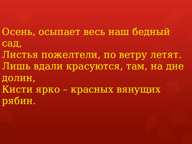 Осень, осыпает весь наш бедный сад,  Листья пожелтели, по ветру летят.  Лишь вдали красуются, там, на дне долин,  Кисти ярко – красных вянущих рябин.   