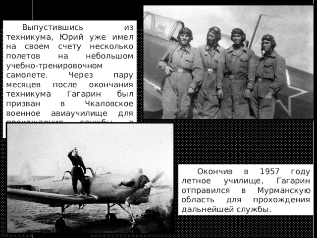  Выпустившись из техникума, Юрий уже имел на своем счету несколько полетов на небольшом учебно-тренировочном самолете. Через пару месяцев после окончания техникума Гагарин был призван в Чкаловское военное авиаучилище для прохождения службы в армии.   Окончив в 1957 году летное училище, Гагарин отправился в Мурманскую область для прохождения дальнейшей службы. 