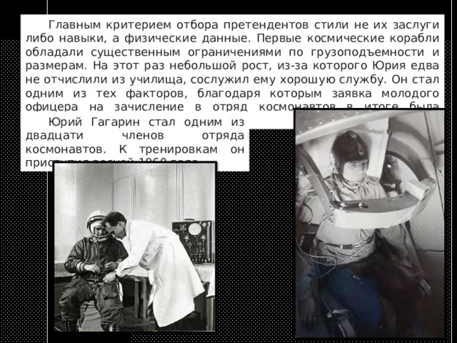  Главным критерием отбора претендентов стили не их заслуги либо навыки, а физические данные. Первые космические корабли обладали существенным ограничениями по грузоподъемности и размерам. На этот раз небольшой рост, из-за которого Юрия едва не отчислили из училища, сослужил ему хорошую службу. Он стал одним из тех факторов, благодаря которым заявка молодого офицера на зачисление в отряд космонавтов в итоге была одобрена.  Юрий Гагарин стал одним из двадцати членов отряда космонавтов. К тренировкам он приступил весной 1960 года. 