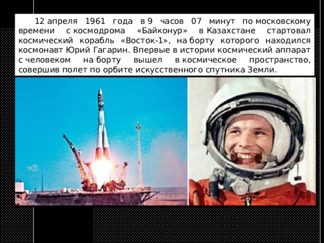  12 апреля 1961 года в 9 часов 07 минут по московскому времени с космодрома «Байконур» в Казахстане стартовал космический корабль «Восток-1», на борту которого находился космонавт Юрий Гагарин. Впервые в истории космический аппарат с человеком на борту вышел в космическое пространство, совершив полет по орбите искусственного спутника Земли. 