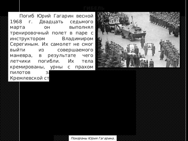 ГИБЕЛЬ  Погиб Юрий Гагарин весной 1968 г. Двадцать седьмого марта он выполнял тренировочный полет в паре с инструктором Владимиром Серегиным. Их самолет не смог выйти из совершаемого маневра, в результате чего летчики погибли. Их тела кремированы, урны с прахом пилотов захоронены в Кремлевской стене. Похороны Юрия Гагарина. 