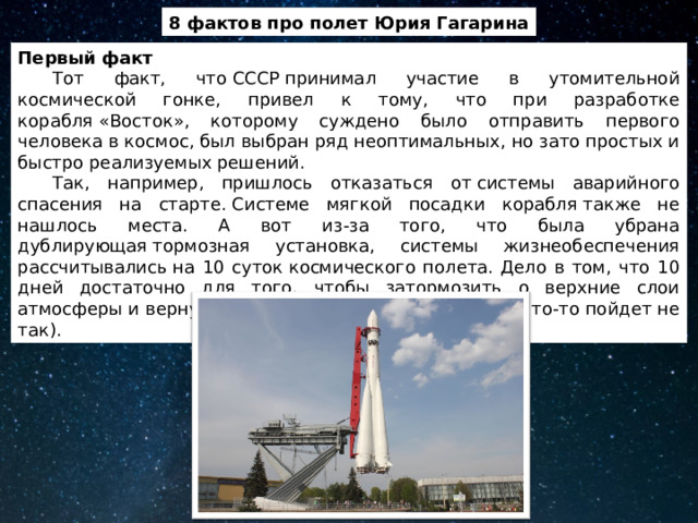 8 фактов про полет Юрия Гагарина Первый факт  Тот факт, что СССР принимал участие в утомительной космической гонке, привел к тому, что при разработке корабля «Восток», которому суждено было отправить первого человека в космос, был выбран ряд неоптимальных, но зато простых и быстро реализуемых решений.  Так, например, пришлось отказаться от системы аварийного спасения на старте. Системе мягкой посадки корабля также не нашлось места. А вот из-за того, что была убрана дублирующая тормозная установка, системы жизнеобеспечения рассчитывались на 10 суток космического полета. Дело в том, что 10 дней достаточно для того, чтобы затормозить о верхние слои атмосферы и вернуться на Землю (при условии, если что-то пойдет не так). 