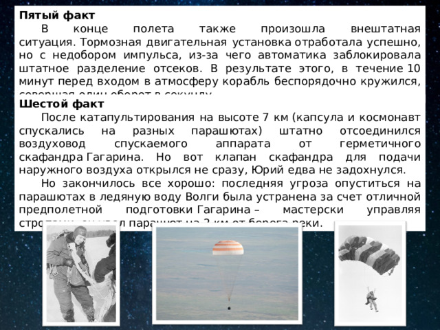 Пятый факт  В конце полета также произошла внештатная ситуация. Тормозная двигательная установка отработала успешно, но с недобором импульса, из-за чего автоматика заблокировала штатное разделение отсеков. В результате этого, в течение 10 минут перед входом в атмосферу корабль беспорядочно кружился, совершая один оборот в секунду. Шестой факт  После катапультирования на высоте 7 км (капсула и космонавт спускались на разных парашютах) штатно отсоединился воздуховод спускаемого аппарата от герметичного скафандра Гагарина. Но вот клапан скафандра для подачи наружного воздуха открылся не сразу, Юрий едва не задохнулся.  Но закончилось все хорошо: последняя угроза опуститься на парашютах в ледяную воду Волги была устранена за счет отличной предполетной подготовки Гагарина – мастерски управляя стропами, он увел парашют на 2 км от берега реки. 