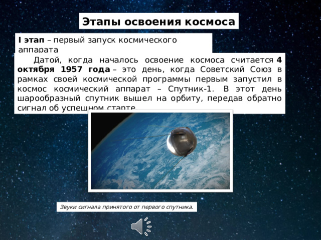 Этапы освоения космоса I этап – первый запуск космического аппарата  Датой, когда началось освоение космоса считается  4 октября 1957 года  – это день, когда Советский Союз в рамках своей космической программы первым запустил в космос космический аппарат – Спутник-1.  В этот день шарообразный спутник вышел на орбиту, передав обратно сигнал об успешном старте. Звуки сигнала принятого от первого спутника. 