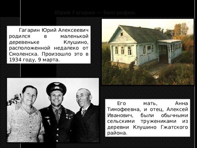 Юрий Гагарин — биография.  Гагарин Юрий Алексеевич родился в маленькой деревеньке Клушино, расположенной недалеко от Смоленска. Произошло это в 1934 году, 9 марта.  Его мать, Анна Тимофеевна, и отец, Алексей Иванович, были обычными сельскими тружениками из деревни Клушино Гжатского района. 