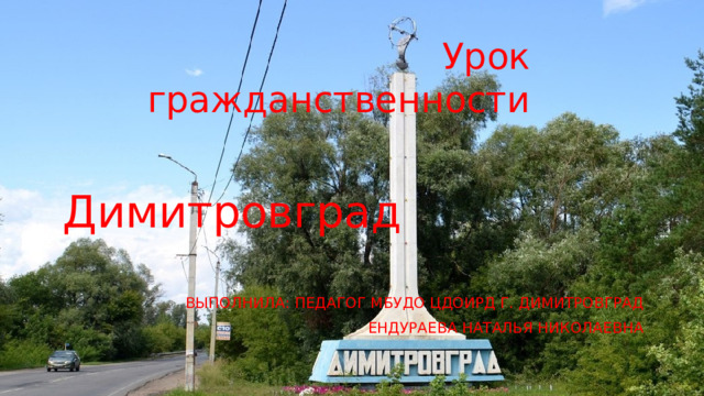 Урок гражданственности Димитровград ВЫПОЛНИЛА: ПЕДАГОГ МБУДО ЦДОИРД Г. ДИМИТРОВГРАД ЕНДУРАЕВА НАТАЛЬЯ НИКОЛАЕВНА 