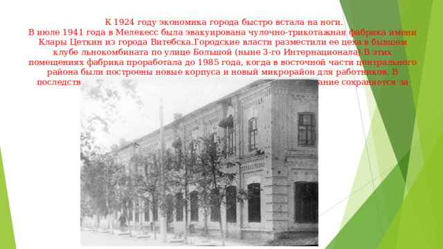  К 1924 году экономика города быстро встала на ноги.  В июле 1941 года в Мелекесс была эвакуирована чулочно-трикотажная фабрика имени Клары Цеткин из города Витебска.Городские власти разместили ее цеха в бывшем клубе льнокомбината по улице Большой (ныне 3-го Интернационала).В этих помещениях фабрика проработала до 1985 года, когда в восточной части центрального района были построены новые корпуса и новый микрорайон для работников. В последствии фабрика была переименована в 