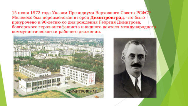 15 июня 1972 года Указом Президиума Верховного Совета РСФСР Мелекесс был переименован в город  Димитровград , что было приурочено к 90-летию со дня рождения Георгия Димитрова, болгарского героя-антифашиста и видного деятеля международного коммунистического и рабочего движении. 