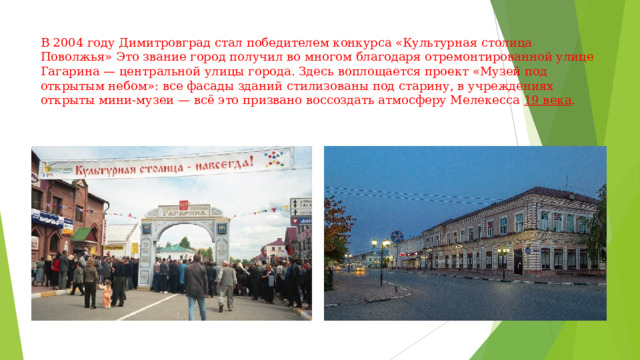 В 2004 году Димитровград стал победителем конкурса «Культурная столица Поволжья» Это звание город получил во многом благодаря отремонтированной улице Гагарина — центральной улицы города. Здесь воплощается проект «Музей под открытым небом»: все фасады зданий стилизованы под старину, в учреждениях открыты мини-музеи — всё это призвано воссоздать атмосферу Мелекесса  19 века .    