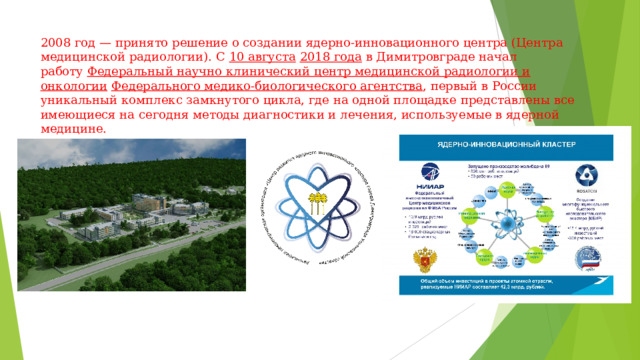 2008 год — принято решение о создании ядерно-инновационного центра (Центра медицинской радиологии). С  10 августа   2018 года  в Димитровграде начал работу  Федеральный научно клинический центр медицинской радиологии и онкологии   Федерального медико-биологического агентства , первый в России уникальный комплекс замкнутого цикла, где на одной площадке представлены все имеющиеся на сегодня методы диагностики и лечения, используемые в ядерной медицине. 