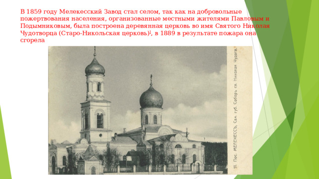 В 1859 году Мелекесский Завод стал селом, так как на добровольные пожертвования населения, организованные местными жителями Павловым и Подымниковым, была построена деревянная церковь во имя Святого Николая Чудотворца (Старо-Никольская церковь) ] , в 1889 в результате пожара она сгорела   