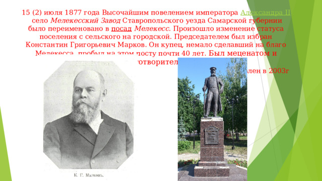 15 (2) июля 1877 года Высочайшим повелением императора  Александра II  село  Мелекесский Завод  Ставропольского уезда Самарской губернии было переименовано в  посад  Мелекесс . Произошло изменение статуса поселения с сельского на городской. Председателем был избран Константин Григорьевич Марков. Он купец, немало сделавший на благо Мелекесса, пробыл на этом посту почти 40 лет. Был меценатом и благотворителем.       Памятник установлен в 2003г   
