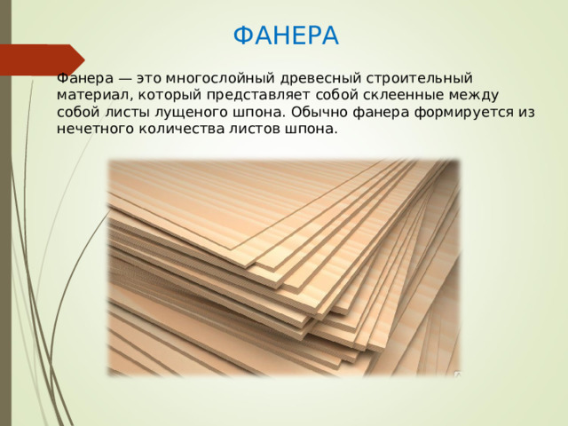 ФАНЕРА Фанера — это многослойный древесный строительный материал, который представляет собой склеенные между собой листы лущеного шпона. Обычно фанера формируется из нечетного количества листов шпона. 