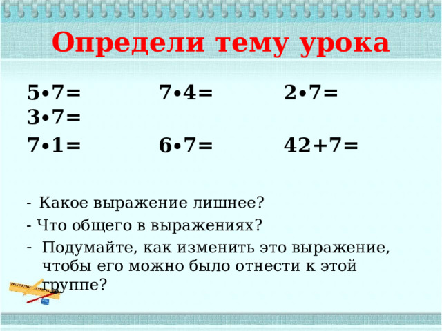  Определи тему урока 5∙7= 7∙4= 2∙7= 3∙7= 7∙1= 6∙7= 42+7=  -  Какое выражение лишнее? - Что общего в выражениях? Подумайте, как изменить это выражение, чтобы его можно было отнести к этой группе? 