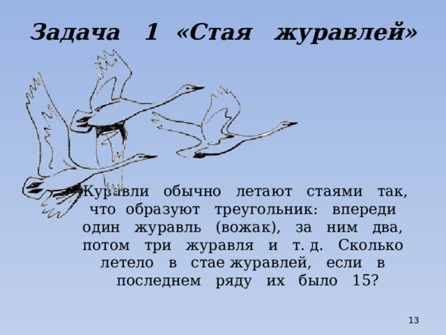 Задача 1 «Стая журавлей» Журавли обычно летают стаями так, что образуют треугольник: впереди один журавль (вожак), за ним два, потом три журавля и т. д. Сколько летело в стае журавлей, если в последнем ряду их было 15?  