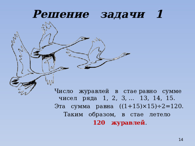 Решение задачи 1 Число журавлей в стае равно сумме чисел ряда 1, 2, 3, ... 13, 14, 15. Эта сумма равна ((1+15)×15)÷2=120. Таким образом, в стае летело 120 журавлей .  