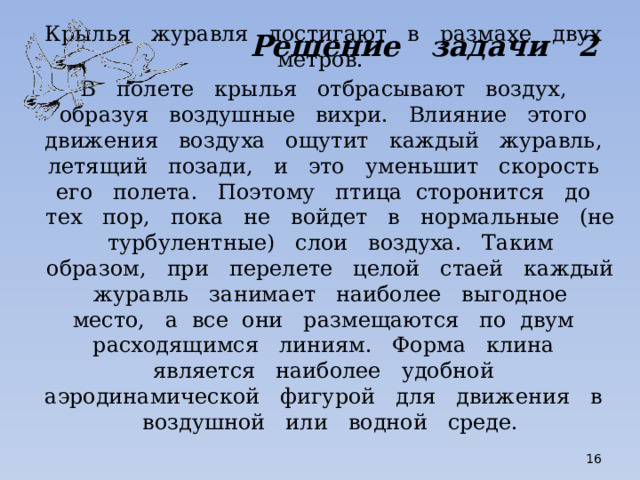 Решение задачи 2 Крылья журавля достигают в размахе двух метров. В полете крылья отбрасывают воздух, образуя воздушные вихри. Влияние этого движения воздуха ощутит каждый журавль, летящий позади, и это уменьшит скорость его полета. Поэтому птица сторонится до тех пор, пока не войдет в нормальные (не турбулентные) слои воздуха. Таким образом, при перелете целой стаей каждый журавль занимает наиболее выгодное место, а все они размещаются по двум расходящимся линиям. Форма клина является наиболее удобной аэродинамической фигурой для движения в воздушной или водной среде.  