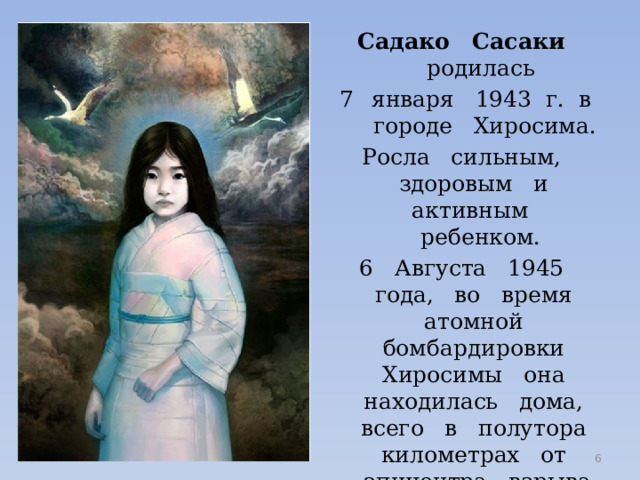 Садако Сасаки родилась января 1943 г. в городе Хиросима. Росла сильным, здоровым и активным ребенком. 6 Августа 1945 года, во время атомной бомбардировки Хиросимы она находилась дома, всего в полутора километрах от эпицентра взрыва. Умерла через 10 лет от последствий облучения - лейкемии  