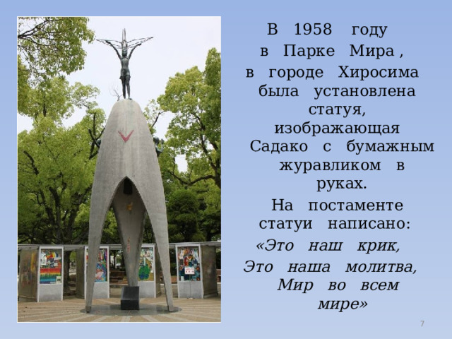 В 1958 году в Парке Мира ,  в городе Хиросима была установлена статуя, изображающая Садако с бумажным журавликом в руках.  На постаменте статуи написано: «Это наш крик, Это наша молитва, Мир во всем мире»  