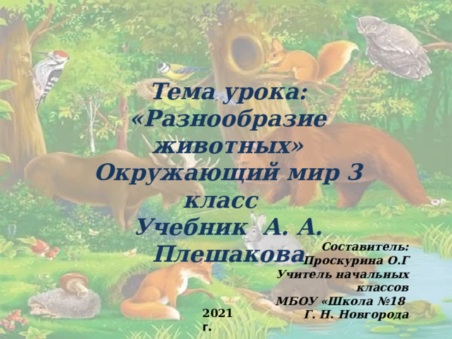 Тема урока: «Разнообразие животных» Окружающий мир 3 класс Учебник А. А. Плешакова Составитель: Проскурина О.Г Учитель начальных классов МБОУ «Школа №18 Г. Н. Новгорода  2021 г. 