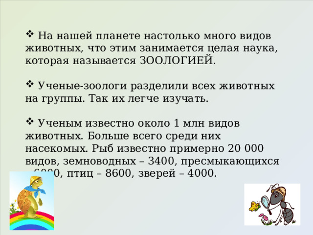  На нашей планете настолько много видов животных, что этим занимается целая наука, которая называется ЗООЛОГИЕЙ.  Ученые-зоологи разделили всех животных на группы. Так их легче изучать.  Ученым известно около 1 млн видов животных. Больше всего среди них насекомых. Рыб известно примерно 20 000 видов, земноводных – 3400, пресмыкающихся – 6000, птиц – 8600, зверей – 4000. 