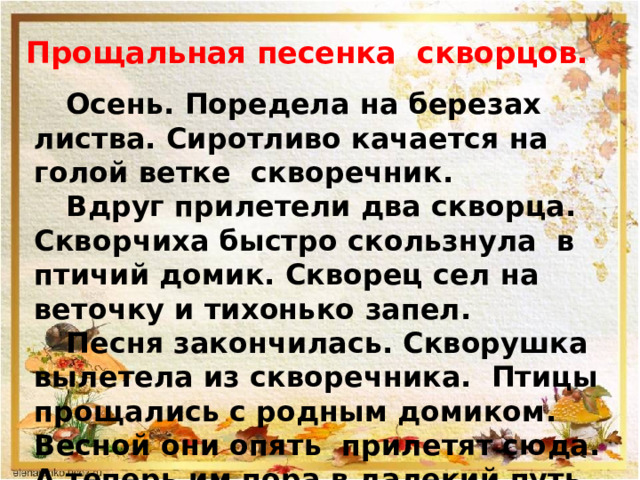 Прощальная песенка скворцов.  Осень. Поредела на березах листва. Сиротливо качается на голой ветке скворечник.  Вдруг прилетели два скворца. Скворчиха быстро скользнула в птичий домик. Скворец сел на веточку и тихонько запел.  Песня закончилась. Скворушка вылетела из скворечника. Птицы прощались с родным домиком. Весной они опять прилетят сюда. А теперь им пора в далекий путь.  