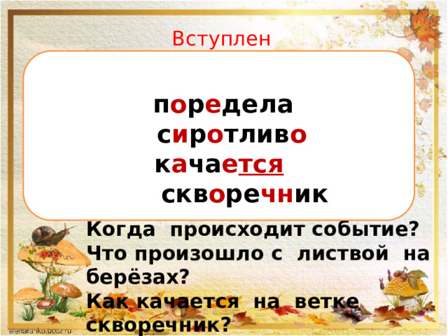 Вступление.   п о р е дела  с и р о тлив о к а ча е тся  скв о ре чн ик   Осень. Поредела на березах листва. Сиротливо качается на голой ветке скворечник. Когда происходит событие? Что произошло с листвой на берёзах? Как качается на ветке скворечник? 