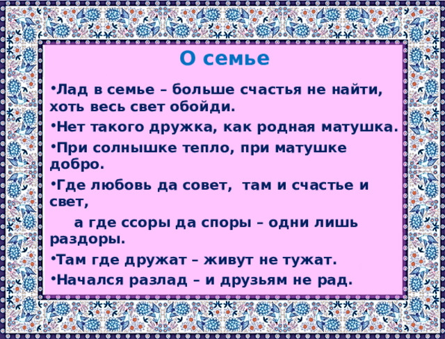  О семье Лад в семье – больше счастья не найти, хоть весь свет обойди. Нет такого дружка, как родная матушка. При солнышке тепло, при матушке добро. Где любовь да совет, там и счастье и свет,  а где ссоры да споры – одни лишь раздоры. Там где дружат – живут не тужат. Начался разлад – и друзьям не рад. 