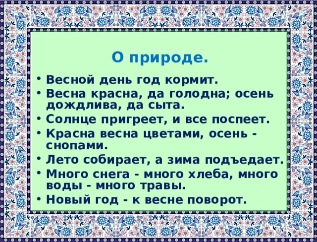  О природе.  Весной день год кормит. Весна красна, да голодна; осень дождлива, да сыта. Солнце пригреет, и все поспеет. Красна весна цветами, осень - снопами. Лето собирает, а зима подъедает. Много снега - много хлеба, много воды - много травы. Новый год - к весне поворот.  