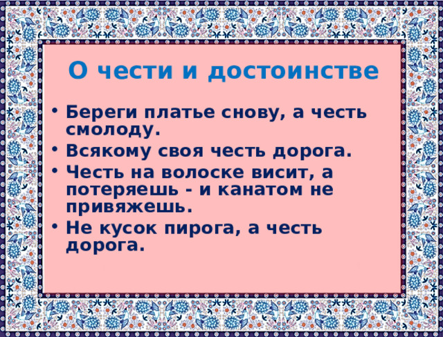 О чести и достоинстве  Береги платье снову, а честь смолоду. Всякому своя честь дорога. Честь на волоске висит, а потеряешь - и канатом не привяжешь. Не кусок пирога, а честь дорога. 