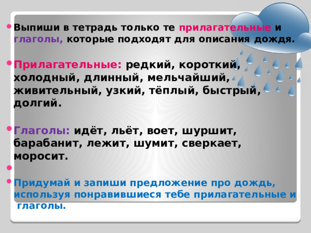 Выпиши в тетрадь только те прилагательные и глаголы, которые подходят для описания дождя.  Прилагательные: редкий, короткий, холодный, длинный, мельчайший, живительный, узкий, тёплый, быстрый, долгий.  Глаголы: идёт, льёт, воет, шуршит, барабанит, лежит, шумит, сверкает, моросит.   Придумай и запиши предложение про дождь, используя понравившиеся тебе прилагательные и глаголы. 