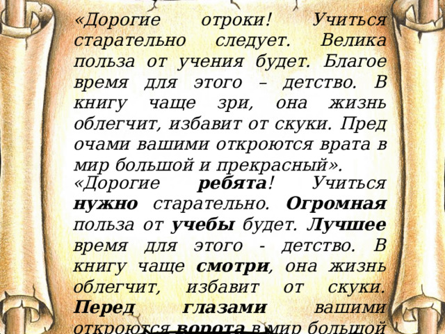 «Дорогие отроки! Учиться старательно следует. Велика польза от учения будет. Благое время для этого – детство. В книгу чаще зри, она жизнь облегчит, избавит от скуки. Пред очами вашими откроются врата в мир большой и прекрасный». «Дорогие ребята ! Учиться нужно старательно. Огромная польза от учебы будет. Лучшее время для этого - детство. В книгу чаще смотри , она жизнь облегчит, избавит от скуки. Перед глазами вашими откроются ворота в мир большой и прекрасный». 