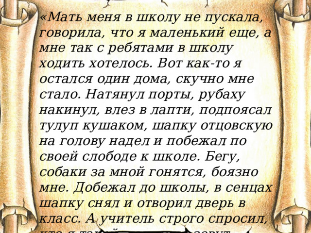 «Мать меня в школу не пускала, говорила, что я маленький еще, а мне так с ребятами в школу ходить хотелось. Вот как-то я остался один дома, скучно мне стало. Натянул порты, рубаху накинул, влез в лапти, подпоясал тулуп кушаком, шапку отцовскую на голову надел и побежал по своей слободе к школе. Бегу, собаки за мной гонятся, боязно мне. Добежал до школы, в сенцах шапку снял и отворил дверь в класс. А учитель строго спросил, кто я такой, как меня зовут. Растерялся я, еле имя свое по слогам выговорил…» 