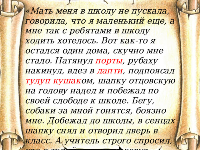 «Мать меня в школу не пускала, говорила, что я маленький еще, а мне так с ребятами в школу ходить хотелось. Вот как-то я остался один дома, скучно мне стало. Натянул порты , рубаху накинул, влез в лапти , подпоясал тулуп  кушак ом, шапку отцовскую на голову надел и побежал по своей слободе к школе. Бегу, собаки за мной гонятся, боязно мне. Добежал до школы, в сенцах шапку снял и отворил дверь в класс. А учитель строго спросил, кто я такой, как меня зовут. Растерялся я, еле имя свое по слогам выговорил…» 