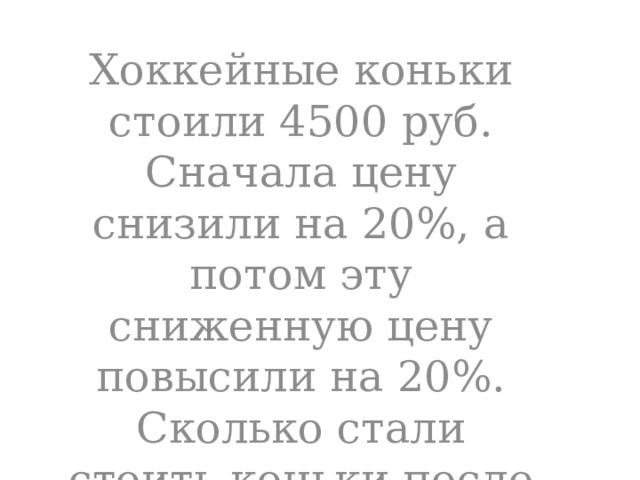 Хоккейные коньки стоили 4500 руб. Сначала цену снизили на 20%, а потом эту сниженную цену повысили на 20%. Сколько стали стоить коньки после повышения цены? 