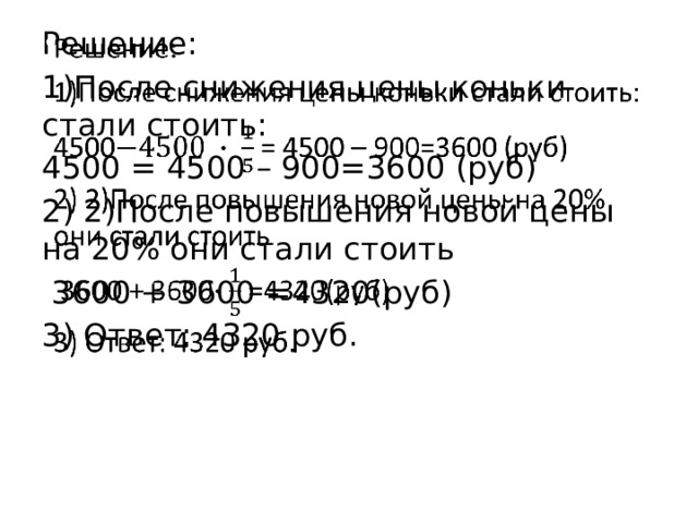Решение:   1)После снижения цены коньки стали стоить: 4500 = 4500 – 900=3600 (руб) 2) 2)После повышения новой цены на 20% они стали стоить  3600 + 3600 =4320(руб) 3) Ответ: 4320 руб. 
