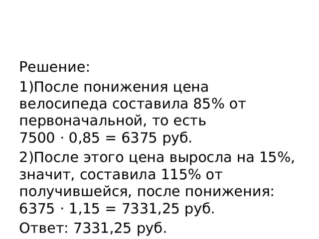 Решение: 1)После понижения цена велосипеда составила 85% от первоначальной, то есть 7500 · 0,85 = 6375 руб. 2)После этого цена выросла на 15%, значит, составила 115% от получившейся, после понижения: 6375 · 1,15 = 7331,25 руб. Ответ: 7331,25 руб. 