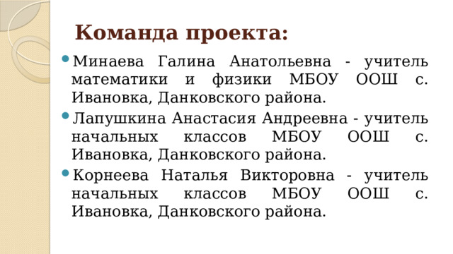 Команда проекта: Минаева Галина Анатольевна - учитель математики и физики МБОУ ООШ с. Ивановка, Данковского района. Лапушкина Анастасия Андреевна - учитель начальных классов МБОУ ООШ с. Ивановка, Данковского района. Корнеева Наталья Викторовна - учитель начальных классов МБОУ ООШ с. Ивановка, Данковского района. 