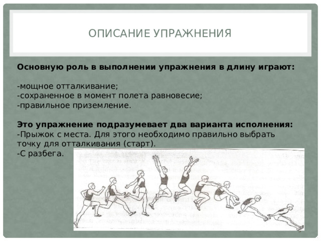 Описание упражнения Основную роль в выполнении упражнения в длину играют: -мощное отталкивание; -сохраненное в момент полета равновесие; -правильное приземление. Это упражнение подразумевает два варианта исполнения: -Прыжок с места. Для этого необходимо правильно выбрать точку для отталкивания (старт). -С разбега.  
