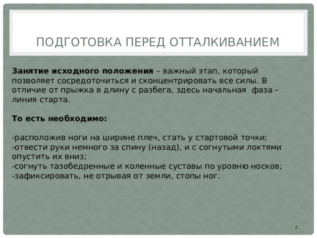  Подготовка перед отталкиванием Занятие исходного положения – важный этап, который позволяет сосредоточиться и сконцентрировать все силы. В отличие от прыжка в длину с разбега, здесь начальная фаза – линия старта. То есть необходимо: -расположив ноги на ширине плеч, стать у стартовой точки; -отвести руки немного за спину (назад), и с согнутыми локтями опустить их вниз; -согнуть тазобедренные и коленные суставы по уровню носков; -зафиксировать, не отрывая от земли, стопы ног.  