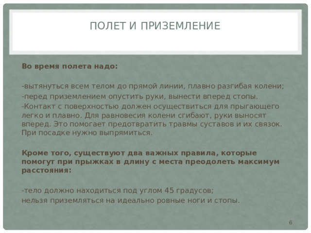 Полет и приземление   Во время полета надо: -вытянуться всем телом до прямой линии, плавно разгибая колени; -перед приземлением опустить руки, вынести вперед стопы. -Контакт с поверхностью должен осуществиться для прыгающего легко и плавно. Для равновесия колени сгибают, руки выносят вперед. Это помогает предотвратить травмы суставов и их связок. При посадке нужно выпрямиться. Кроме того, существуют два важных правила, которые помогут при прыжках в длину с места преодолеть максимум расстояния: -тело должно находиться под углом 45 градусов; нельзя приземляться на идеально ровные ноги и стопы.  