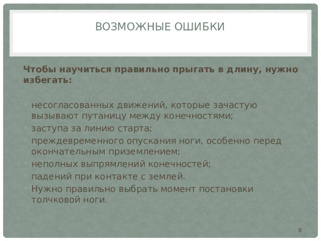 Возможные ошибки   Чтобы научиться правильно прыгать в длину, нужно избегать:  несогласованных движений, которые зачастую вызывают путаницу между конечностями; заступа за линию старта; преждевременного опускания ноги, особенно перед окончательным приземлением; неполных выпрямлений конечностей; падений при контакте с землей. Нужно правильно выбрать момент постановки толчковой ноги.  