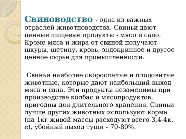 Свиноводство  - одна из важных отраслей животноводства. Свиньи дают ценные пищевые продукты - мясо и сало. Кроме мяса и жира от свиней получают шкуры, щетину, кровь, эндокринное и другое ценное сырье для промышленности.  Свиньи наиболее скороспелые и плодовитые животные, которые дают наибольший выход мяса и сала. Эти продукты незаменимы при производстве колбас и мясопродуктов, пригодны для длительного хранения. Свиньи лучше других животных используют корма (на 1кг живой массы расходуют всего 3,4-4к. е), убойный выход туши – 70-80%. 
