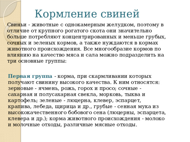 Кормление свиней Свиньи - животные с однокамерным желудком, поэтому в отличие от крупного рогатого скота они значительно больше потребляют концентрированных и меньше грубых, сочных и зеленых кормов, а также нуждаются в кормах животного происхождения. Все многообразие кормов по влиянию на качество мяса и сала можно подразделить на три основные группы: Первая группа - корма, при скармливании которых получают свинину высокого качества. К ним относятся: зерновые - ячмень, рожь, горох и просо; сочные - сахарная и полусахарная свекла, морковь, тыква и картофель; зеленые - люцерна, клевер, эспарцет, крапива, лебеда, щирица и др., грубые - сенная мука из высококачественного бобового сена (люцерны, эспарцета, клевера и др.); корма животного происхождения - молоко и молочные отходы, различные мясные отходы. 