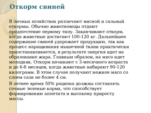 Откорм свиней   В личных хозяйствах различают мясной и сальный откормы. Обычно животноводы отдают предпочтение первому типу. Заканчивают откорм, когда животные достигают 100-120 кг. Дальнейшее содержание свиней удорожает продукцию, так как процесс наращивания мышечной ткани практически приостанавливается, в результате энергия идет на образование жира. Главным образом, на мясо идет молодняк. Откорм начинают с 3-месячного возраста и до 6-8 месяцев, когда животные набирают 90-120 килограмм. В этом случае получают нежное мясо со слоем сала не более 4 см. В летнее время 50% рациона должны составлять сочные зеленые корма, что способствует формированию аппетита и высокому приросту массы. 