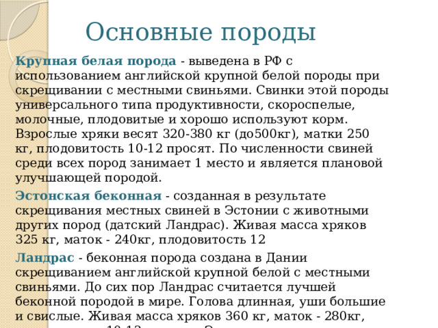 Основные породы Крупная белая порода  - выведена в РФ с использованием английской крупной белой породы при скрещивании с местными свиньями. Свинки этой породы универсального типа продуктивности, скороспелые, молочные, плодовитые и хорошо используют корм. Взрослые хряки весят 320-380 кг (до500кг), матки 250 кг, плодовитость 10-12 просят. По численности свиней среди всех пород занимает 1 место и является плановой улучшающей породой. Эстонская беконная  - созданная в результате скрещивания местных свиней в Эстонии с животными других пород (датский Ландрас). Живая масса хряков 325 кг, маток - 240кг, плодовитость 12 Ландрас   - беконная порода создана в Дании скрещиванием английской крупной белой с местными свиньями. До сих пор Ландрас считается лучшей беконной породой в мире. Голова длинная, уши большие и свислые. Живая масса хряков 360 кг, маток - 280кг, плодовитость 10-12 поросят. Эта порода широко используется для промышленного скрещивания. 