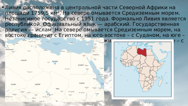 Ливия расположена в центральной части Северной Африки на площади 1759,5 км². На севере омывается Средиземным морем. Независимое государство с 1951 года. Формально Ливия является республикой. Официальный язык — арабский. Государственная религия — ислам. На севере омывается Средиземным морем, на востоке граничит с Египтом, на юго-востоке – с Суданом, на юге – с Чадом и Нигером, на западе – с Алжиром и на северо-западе – с Тунисом. 